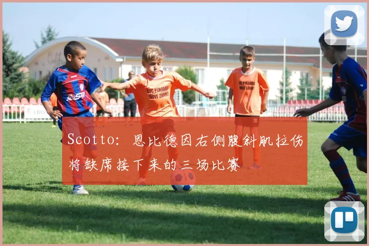 Scotto：恩比德因右侧腹斜肌拉伤将缺席接下来的三场比赛