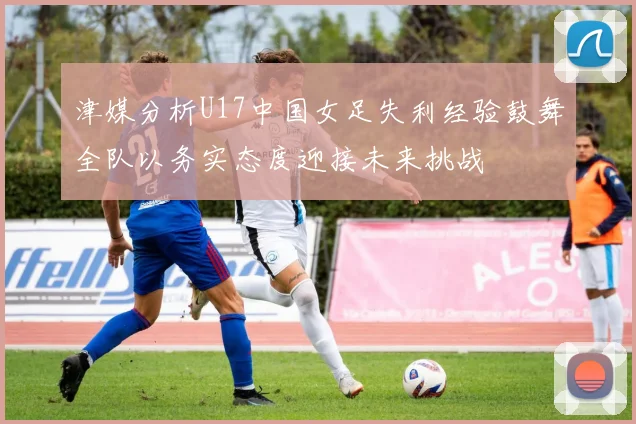 津媒分析U17中国女足失利经验鼓舞全队以务实态度迎接未来挑战