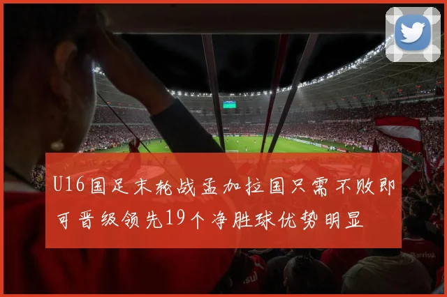 U16国足末轮战孟加拉国只需不败即可晋级领先19个净胜球优势明显