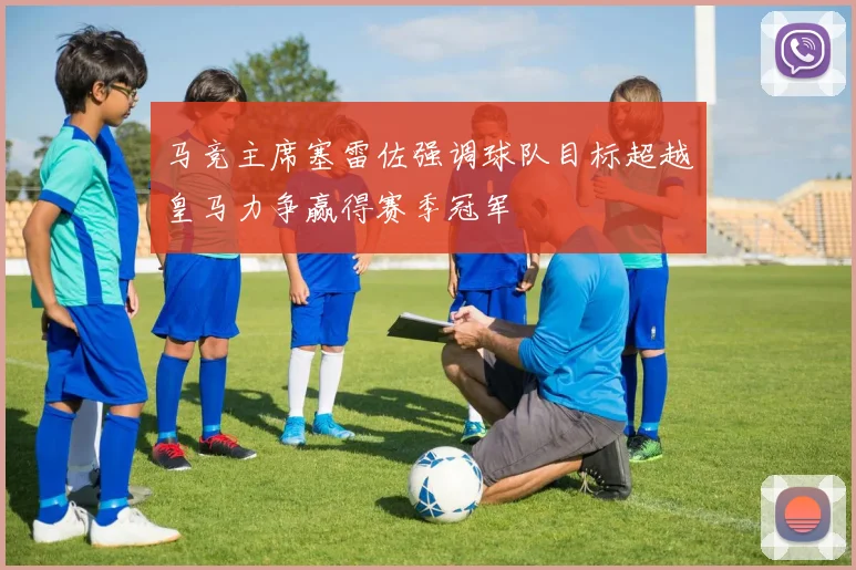 马竞主席塞雷佐强调球队目标超越皇马力争赢得赛季冠军