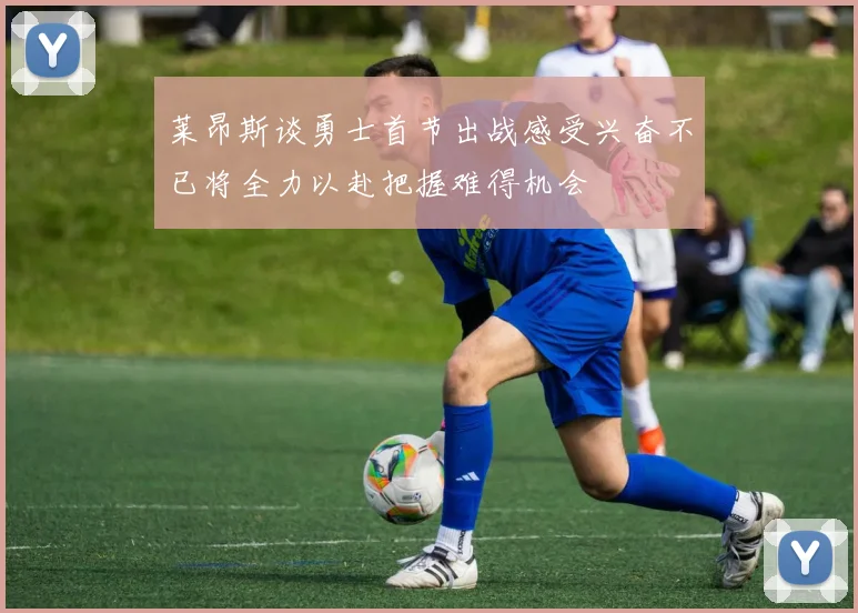 莱昂斯谈勇士首节出战感受兴奋不已将全力以赴把握难得机会