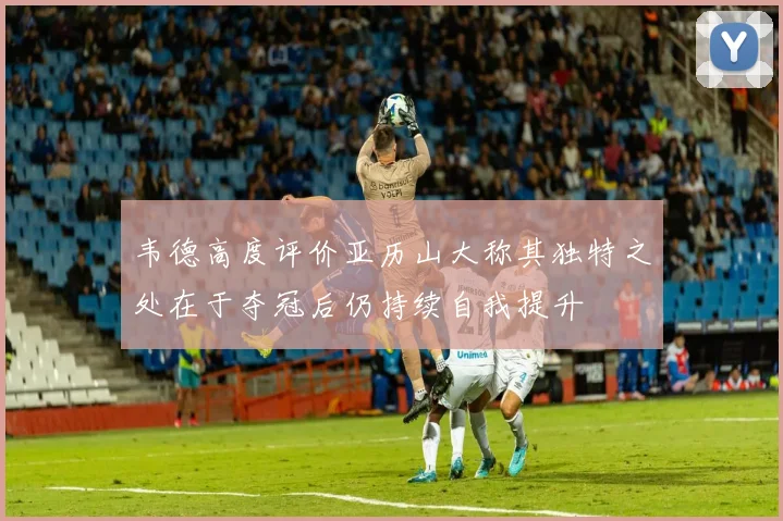 韦德高度评价亚历山大称其独特之处在于夺冠后仍持续自我提升