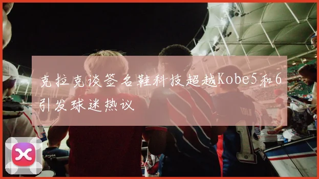 克拉克谈签名鞋科技超越Kobe5和6引发球迷热议