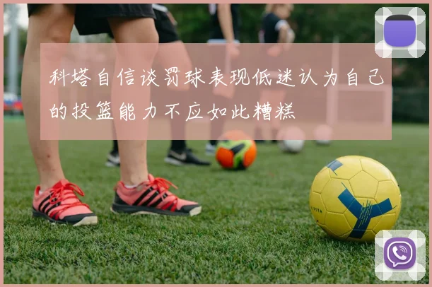 科塔自信谈罚球表现低迷认为自己的投篮能力不应如此糟糕