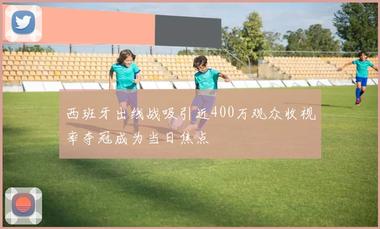 西班牙出线战吸引近400万观众收视率夺冠成为当日焦点