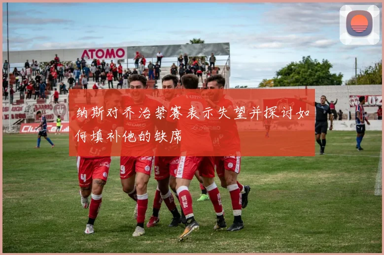纳斯对乔治禁赛表示失望并探讨如何填补他的缺席