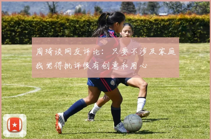 周琦谈网友评论：只要不涉及家庭我觉得批评很有创意和用心