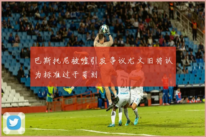 巴斯托尼被嘘引发争议尤文旧将认为标准过于苛刻