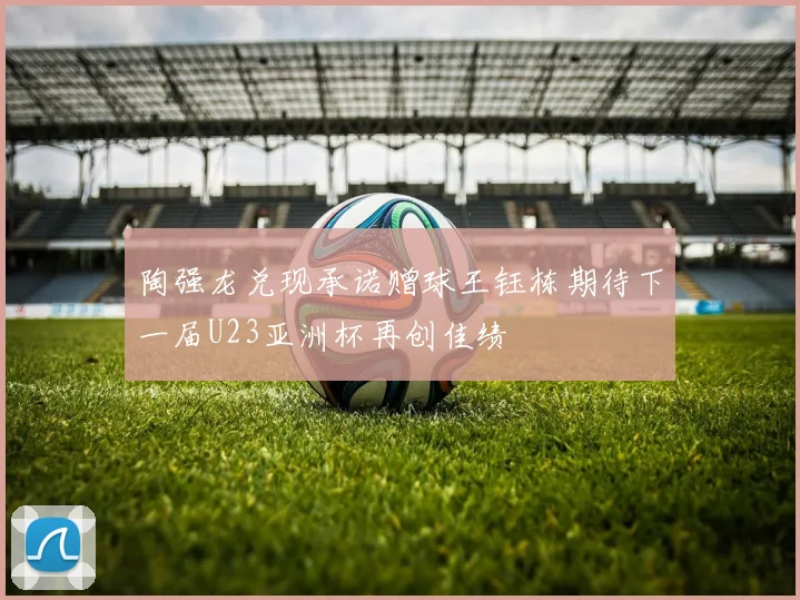 陶强龙兑现承诺赠球王钰栋期待下一届U23亚洲杯再创佳绩