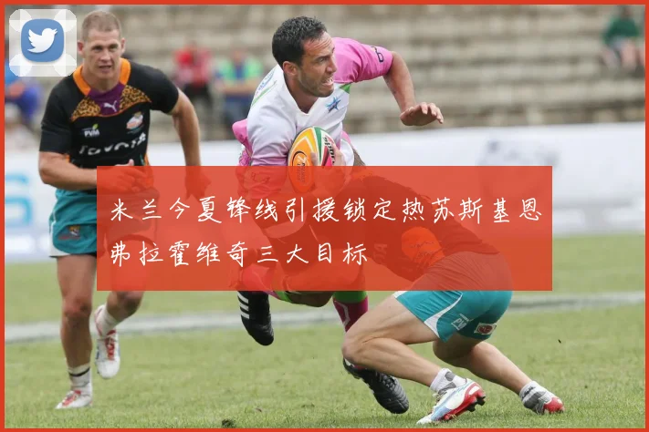 米兰今夏锋线引援锁定热苏斯基恩弗拉霍维奇三大目标