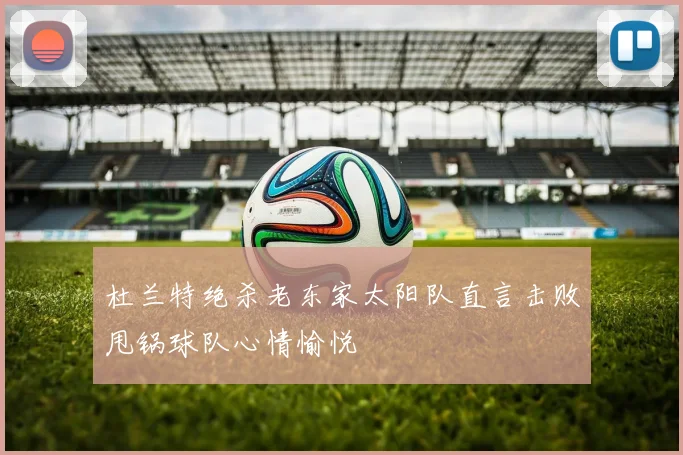 杜兰特绝杀老东家太阳队直言击败甩锅球队心情愉悦