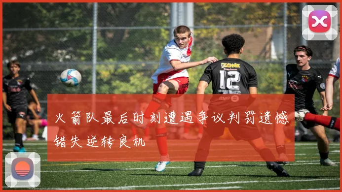 火箭队最后时刻遭遇争议判罚遗憾错失逆转良机