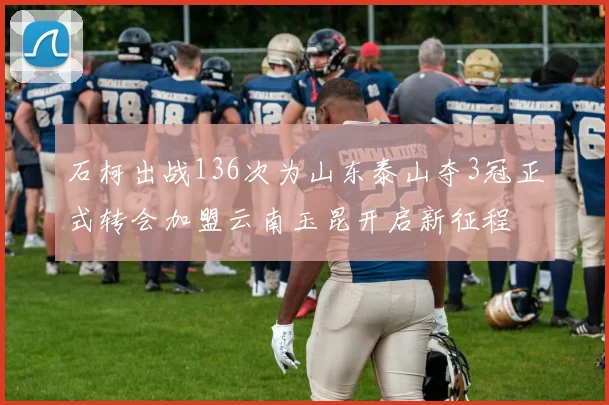 石柯出战136次为山东泰山夺3冠正式转会加盟云南玉昆开启新征程