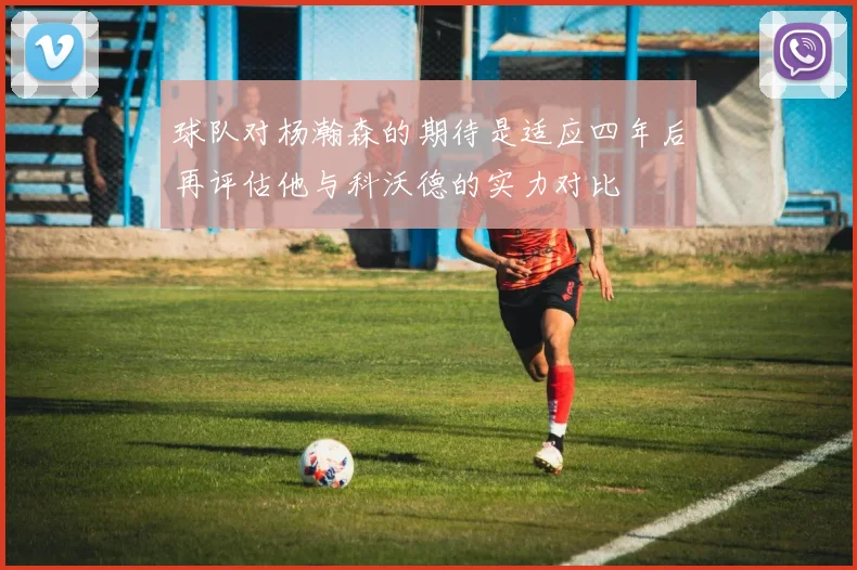 球队对杨瀚森的期待是适应四年后再评估他与科沃德的实力对比