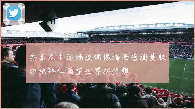 安东尼专访畅谈偶像梅西感谢曼联拒绝拜仁渴望世界杯梦想