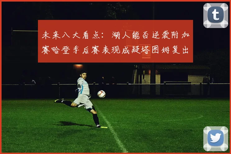 未来八大看点：湖人能否逆袭附加赛哈登季后赛表现成疑塔图姆复出能否助力球队