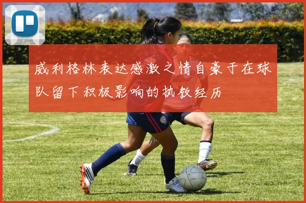 威利格林表达感激之情自豪于在球队留下积极影响的执教经历