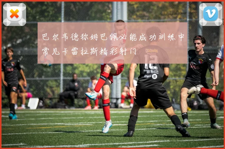 巴尔韦德称姆巴佩必能成功训练中常见卡雷拉斯精彩射门