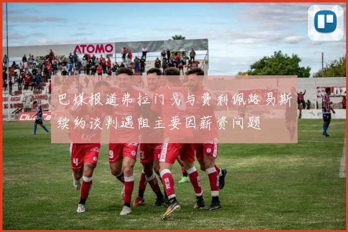巴媒报道弗拉门戈与费利佩路易斯续约谈判遇阻主要因薪资问题