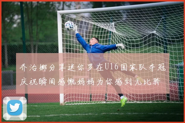 乔治娜分享迷你罗在U16国家队夺冠庆祝瞬间感慨妈妈为你感到无比骄傲