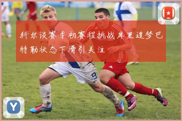 科尔谈赛季初赛程挑战库里追梦巴特勒状态下滑引关注